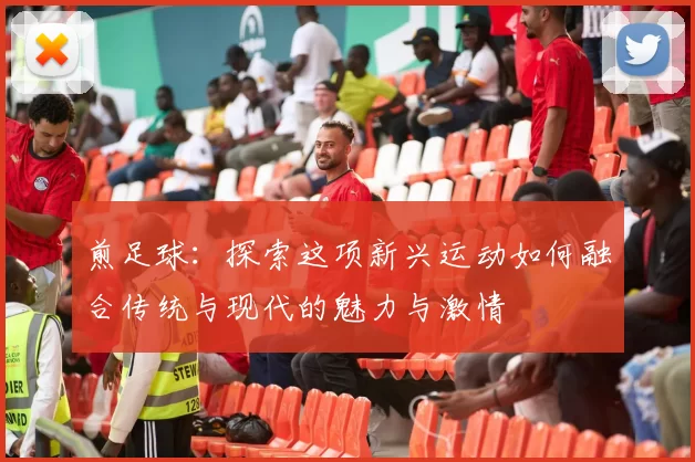 煎足球：探索这项新兴运动如何融合传统与现代的魅力与激情