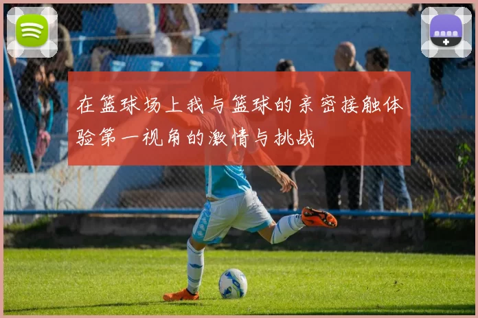 在篮球场上我与篮球的亲密接触体验第一视角的激情与挑战